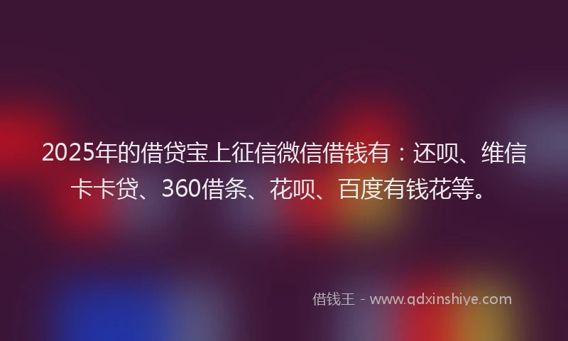 2025年的借贷宝上征信微信借钱有：还呗、维信卡卡贷、360借条、花呗、百度有钱花等。
