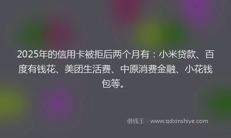 2025年的信用卡被拒后两个月有：小米贷款、百度有钱花、美团生活费、中原消费金融、小花钱包等。