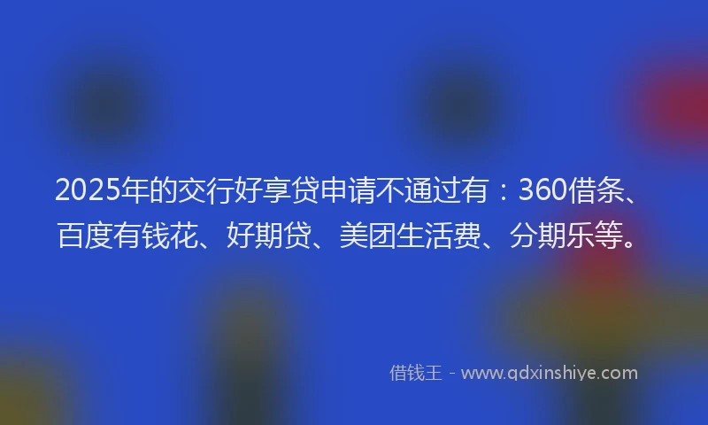 2025年的交行好享贷申请不通过有：360借条、百度有钱花、好期贷、美团生活费、分期乐等。