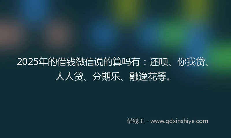 2025年的借钱微信说的算吗有：还呗、你我贷、人人贷、分期乐、融逸花等。