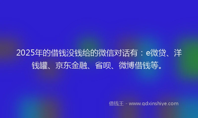 2025年的借钱没钱给的微信对话有：e微贷、洋钱罐、京东金融、省呗、微博借钱等。