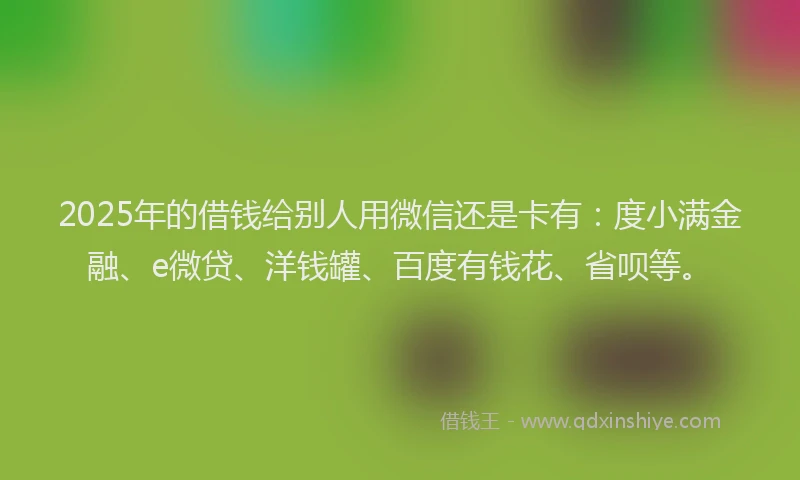 2025年的借钱给别人用微信还是卡有：度小满金融、e微贷、洋钱罐、百度有钱花、省呗等。