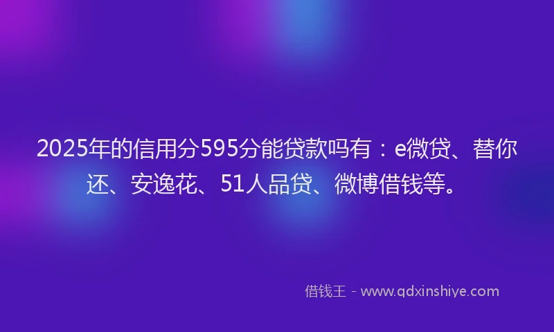 2025年的信用分595分能贷款吗有：e微贷、替你还、安逸花、51人品贷、微博借钱等。