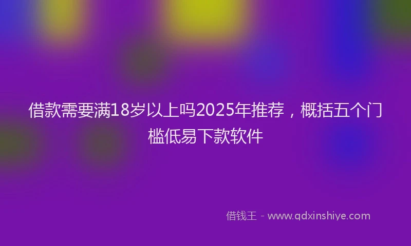 借款需要满18岁以上吗2025年推荐，概括五个门槛低易下款软件