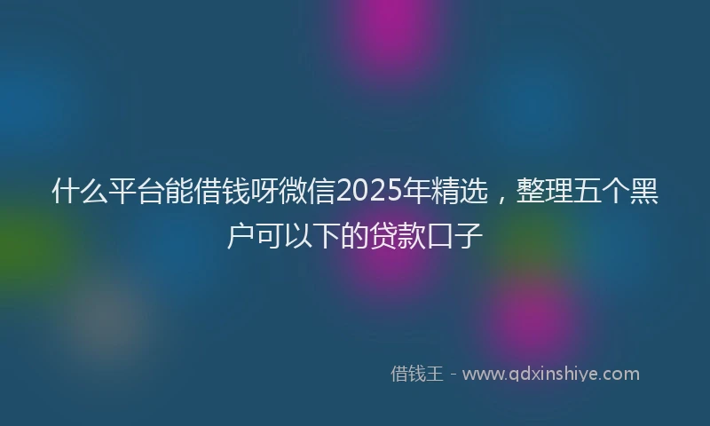 什么平台能借钱呀微信2025年精选，整理五个黑户可以下的贷款口子