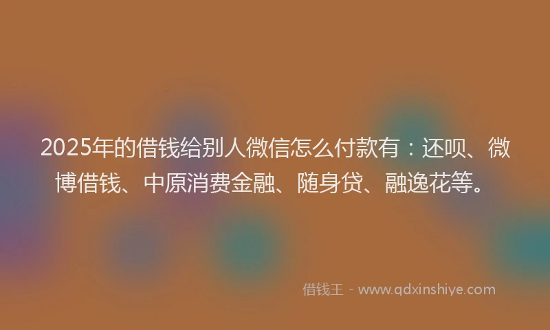 2025年的借钱给别人微信怎么付款有：还呗、微博借钱、中原消费金融、随身贷、融逸花等。