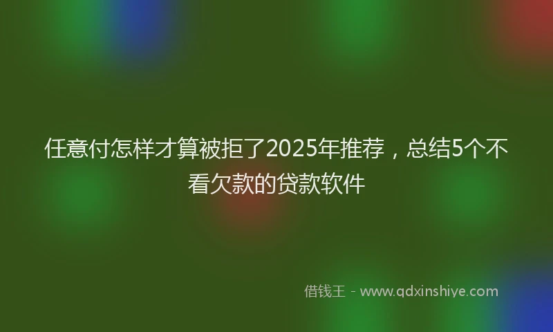 任意付怎样才算被拒了2025年推荐，总结5个不看欠款的贷款软件