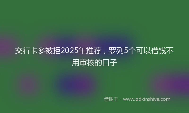 交行卡多被拒2025年推荐，罗列5个可以借钱不用审核的口子