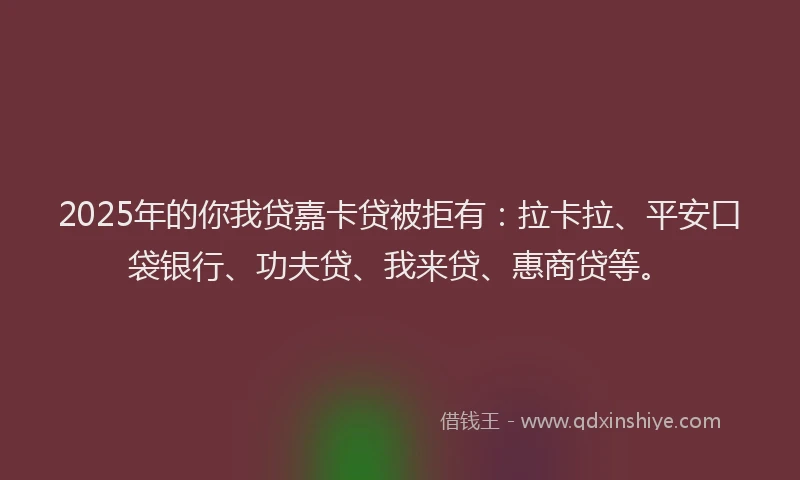 2025年的你我贷嘉卡贷被拒有：拉卡拉、平安口袋银行、功夫贷、我来贷、惠商贷等。