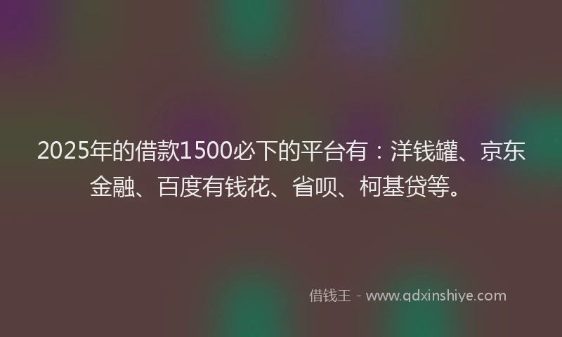 2025年的借款1500必下的平台有：洋钱罐、京东金融、百度有钱花、省呗、柯基贷等。