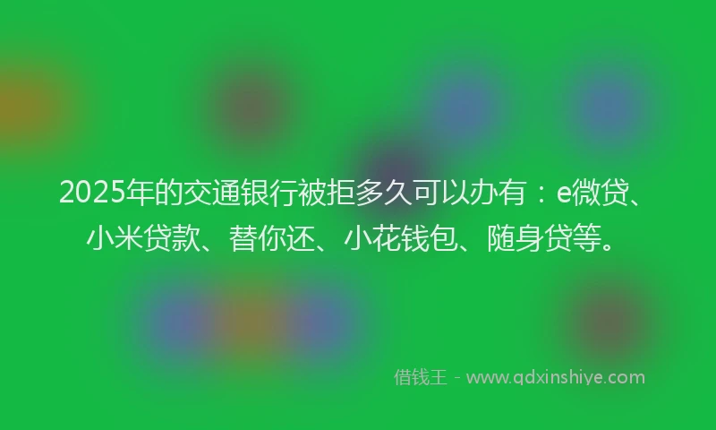 2025年的交通银行被拒多久可以办有：e微贷、小米贷款、替你还、小花钱包、随身贷等。