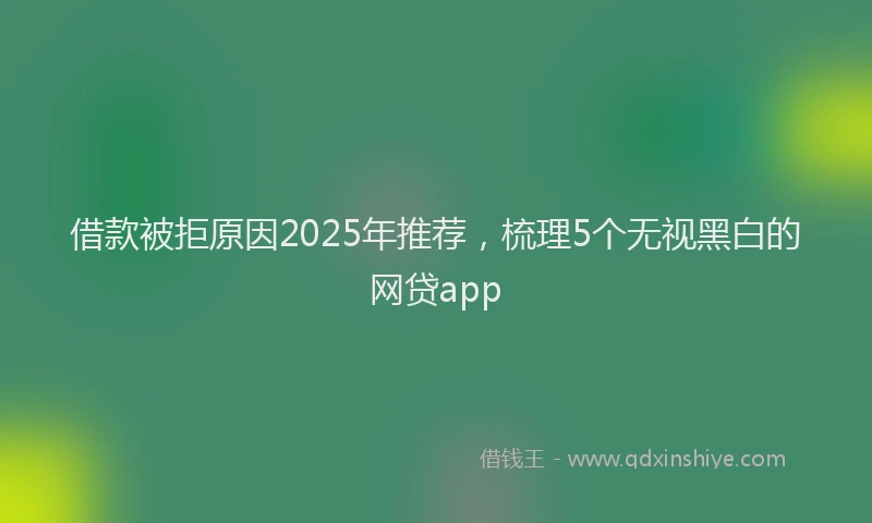 借款被拒原因2025年推荐，梳理5个无视黑白的网贷app