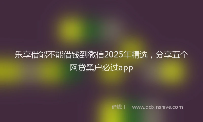 乐享借能不能借钱到微信2025年精选，分享五个网贷黑户必过app