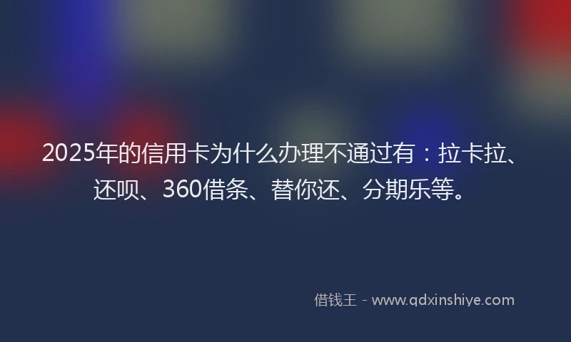 2025年的信用卡为什么办理不通过有：拉卡拉、还呗、360借条、替你还、分期乐等。