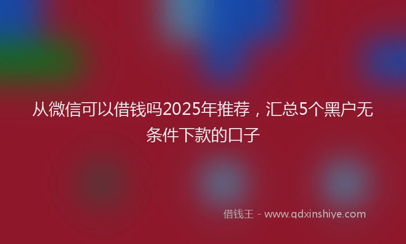从微信可以借钱吗2025年推荐，汇总5个黑户无条件下款的口子