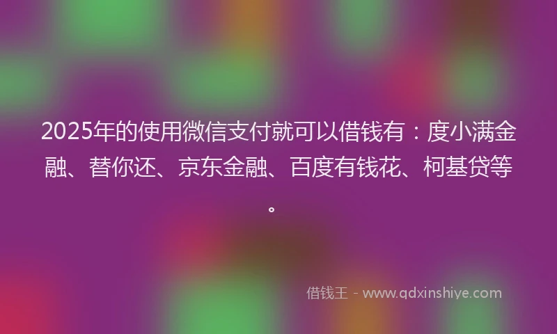 2025年的使用微信支付就可以借钱有：度小满金融、替你还、京东金融、百度有钱花、柯基贷等。