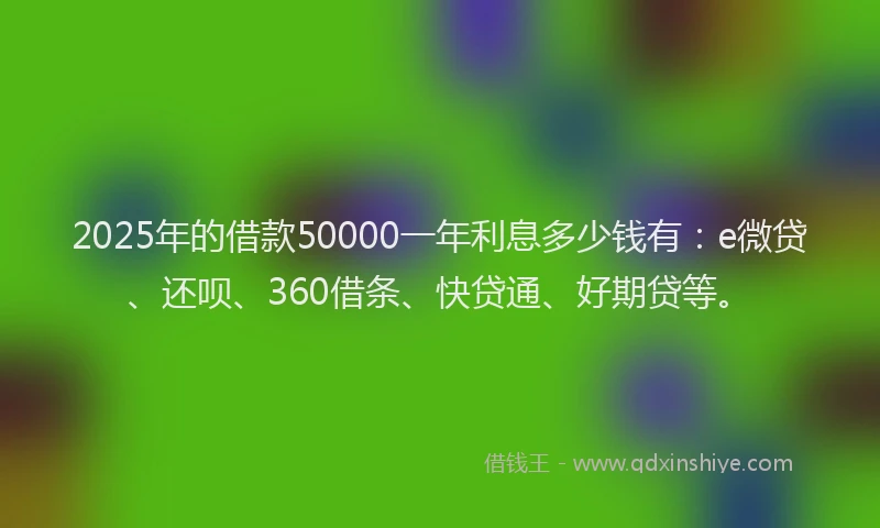 2025年的借款50000一年利息多少钱有：e微贷、还呗、360借条、快贷通、好期贷等。