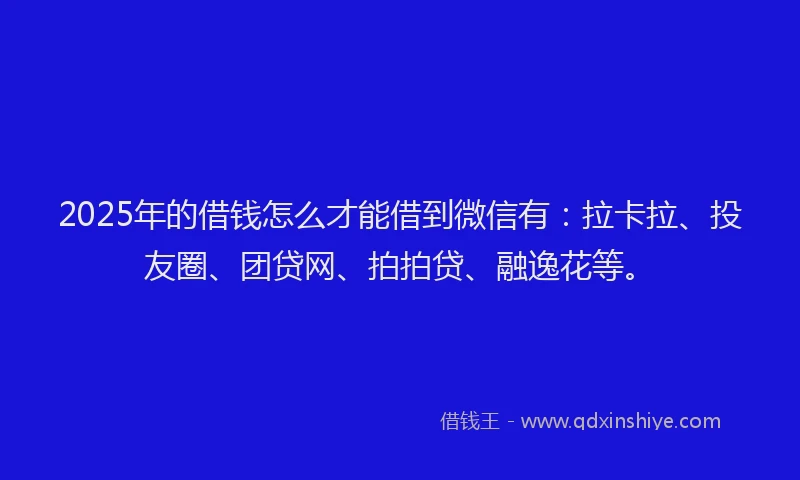 2025年的借钱怎么才能借到微信有：拉卡拉、投友圈、团贷网、拍拍贷、融逸花等。