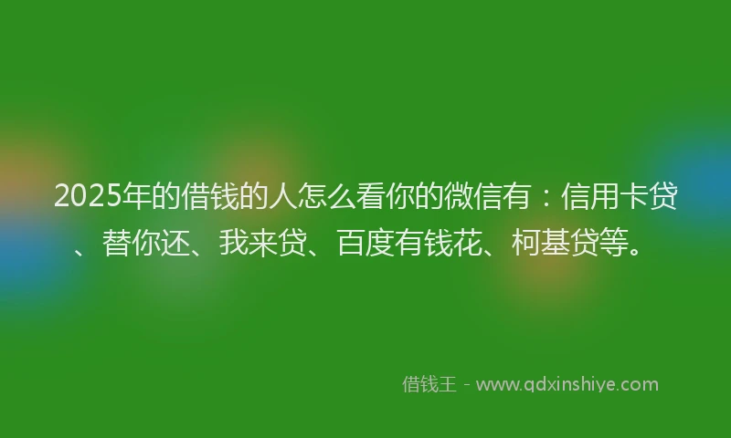 2025年的借钱的人怎么看你的微信有：信用卡贷、替你还、我来贷、百度有钱花、柯基贷等。
