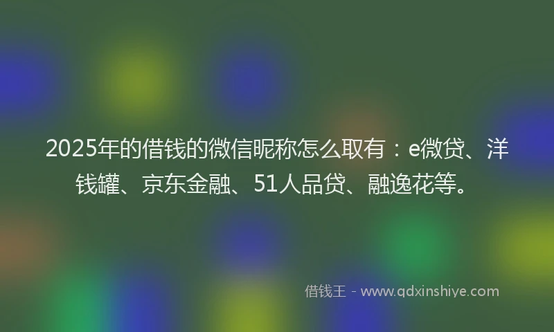 2025年的借钱的微信昵称怎么取有：e微贷、洋钱罐、京东金融、51人品贷、融逸花等。