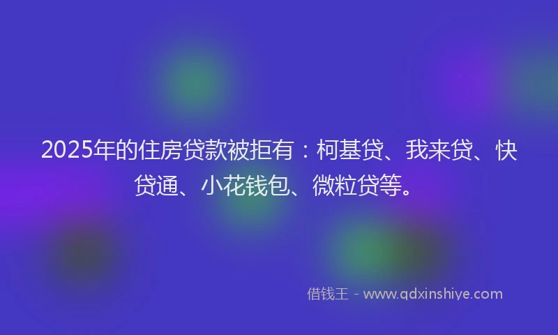 2025年的住房贷款被拒有：柯基贷、我来贷、快贷通、小花钱包、微粒贷等。