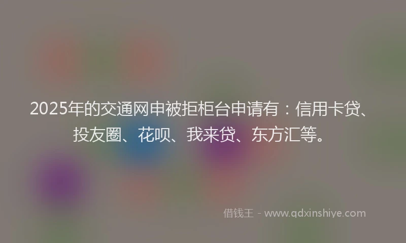 2025年的交通网申被拒柜台申请有：信用卡贷、投友圈、花呗、我来贷、东方汇等。