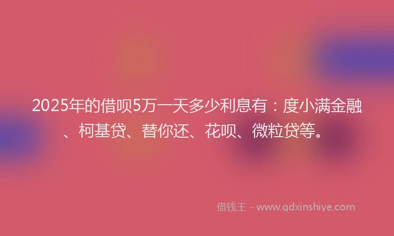 2025年的借呗5万一天多少利息有：度小满金融、柯基贷、替你还、花呗、微粒贷等。