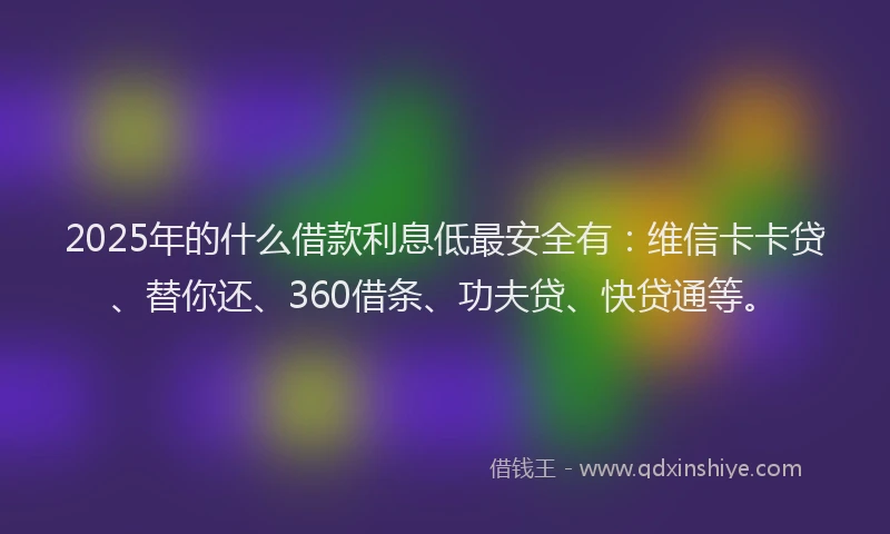 2025年的什么借款利息低最安全有：维信卡卡贷、替你还、360借条、功夫贷、快贷通等。