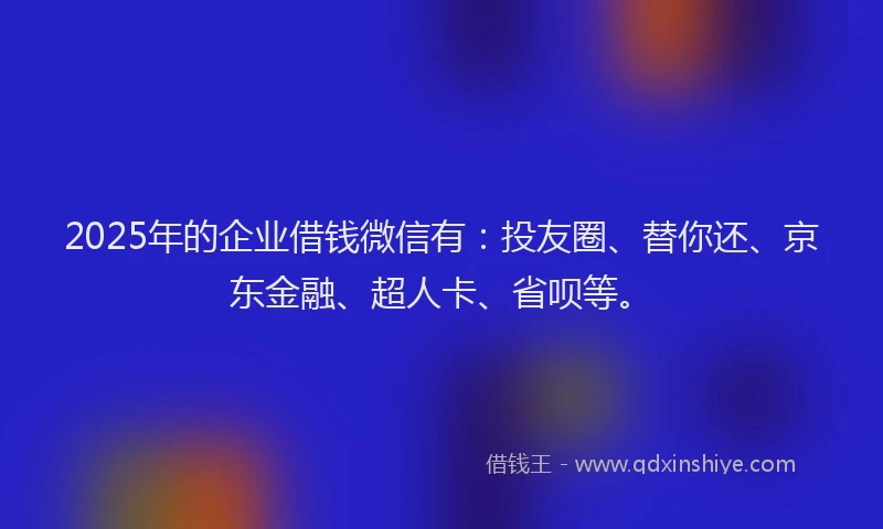 2025年的企业借钱微信有：投友圈、替你还、京东金融、超人卡、省呗等。