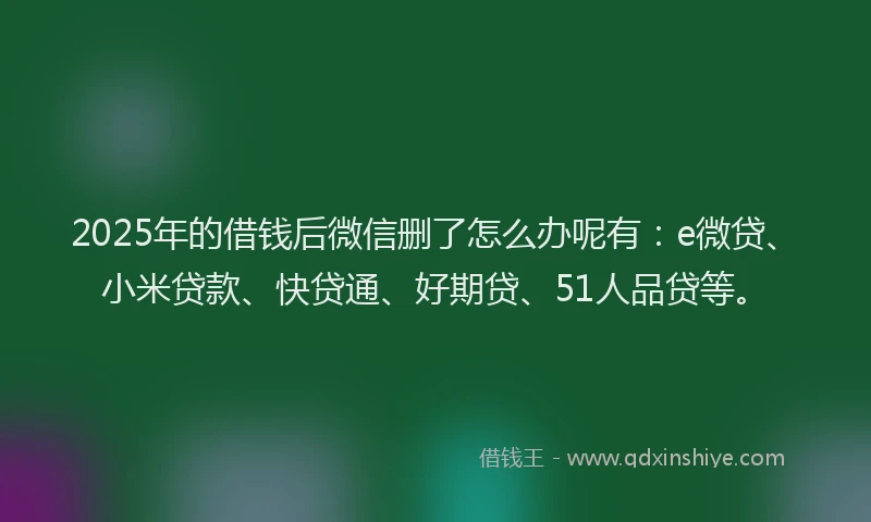 2025年的借钱后微信删了怎么办呢有：e微贷、小米贷款、快贷通、好期贷、51人品贷等。
