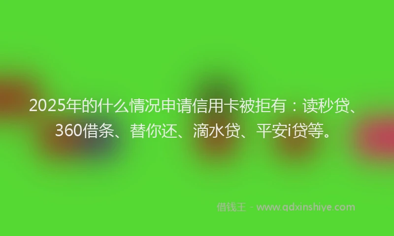 2025年的什么情况申请信用卡被拒有：读秒贷、360借条、替你还、滴水贷、平安i贷等。