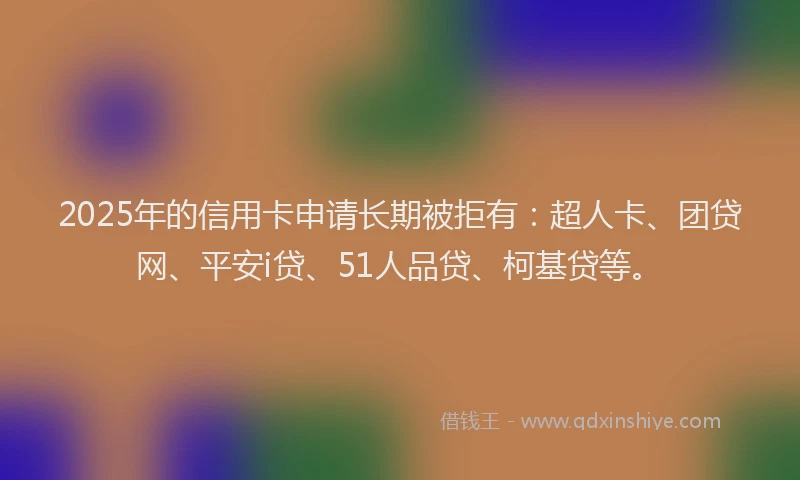 2025年的信用卡申请长期被拒有：超人卡、团贷网、平安i贷、51人品贷、柯基贷等。