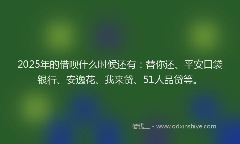 2025年的借呗什么时候还有：替你还、平安口袋银行、安逸花、我来贷、51人品贷等。