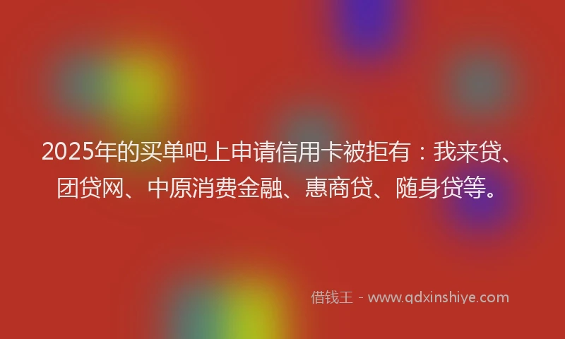 2025年的买单吧上申请信用卡被拒有：我来贷、团贷网、中原消费金融、惠商贷、随身贷等。