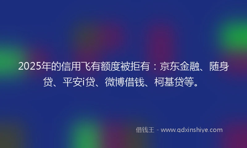 2025年的信用飞有额度被拒有：京东金融、随身贷、平安i贷、微博借钱、柯基贷等。