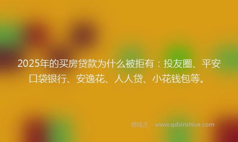 2025年的买房贷款为什么被拒有：投友圈、平安口袋银行、安逸花、人人贷、小花钱包等。