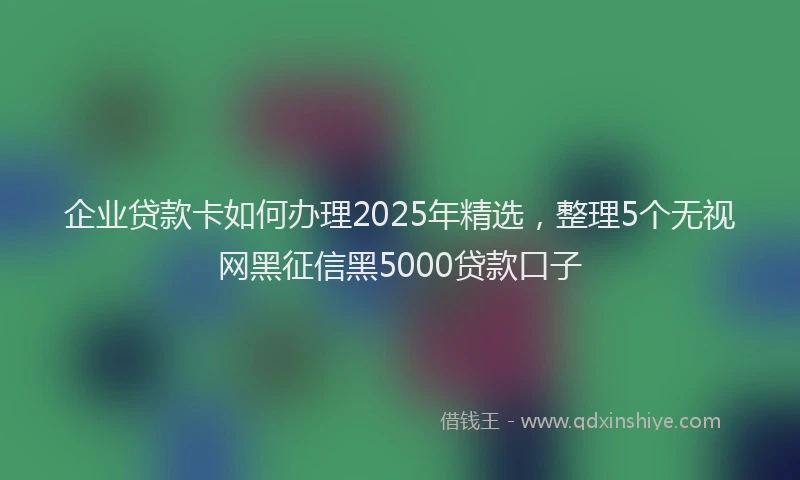 企业贷款卡如何办理2025年精选，整理5个无视网黑征信黑5000贷款口子