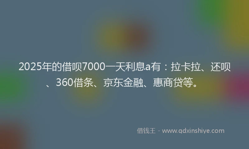 2025年的借呗7000一天利息a有：拉卡拉、还呗、360借条、京东金融、惠商贷等。