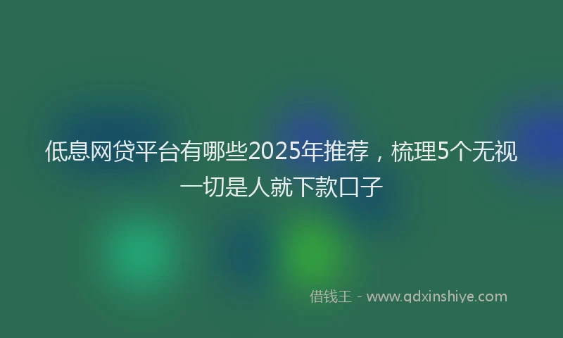 低息网贷平台有哪些2025年推荐，梳理5个无视一切是人就下款口子