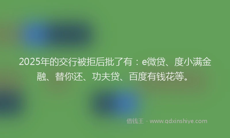 2025年的交行被拒后批了有：e微贷、度小满金融、替你还、功夫贷、百度有钱花等。