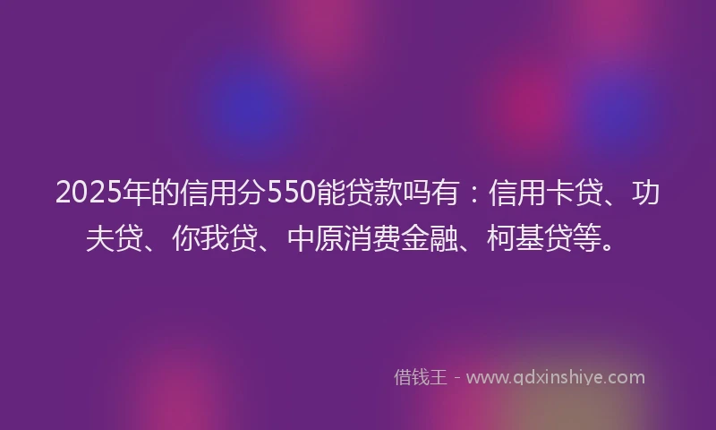 2025年的信用分550能贷款吗有：信用卡贷、功夫贷、你我贷、中原消费金融、柯基贷等。