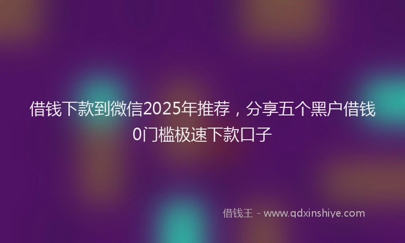 借钱下款到微信2025年推荐，分享五个黑户借钱0门槛极速下款口子