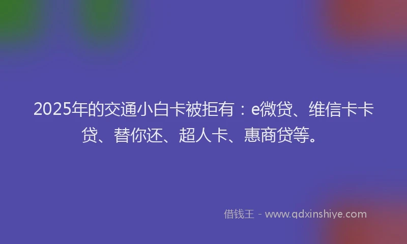 2025年的交通小白卡被拒有：e微贷、维信卡卡贷、替你还、超人卡、惠商贷等。