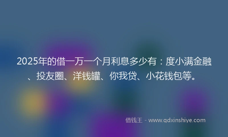 2025年的借一万一个月利息多少有：度小满金融、投友圈、洋钱罐、你我贷、小花钱包等。
