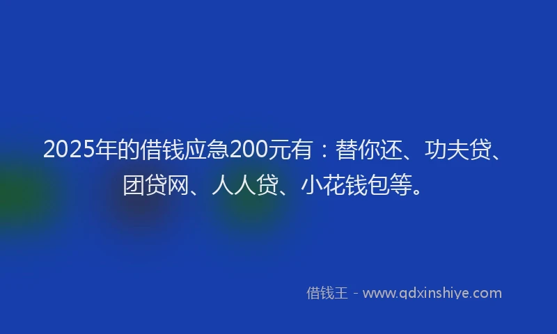 2025年的借钱应急200元有：替你还、功夫贷、团贷网、人人贷、小花钱包等。