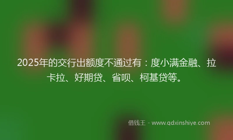 2025年的交行出额度不通过有：度小满金融、拉卡拉、好期贷、省呗、柯基贷等。
