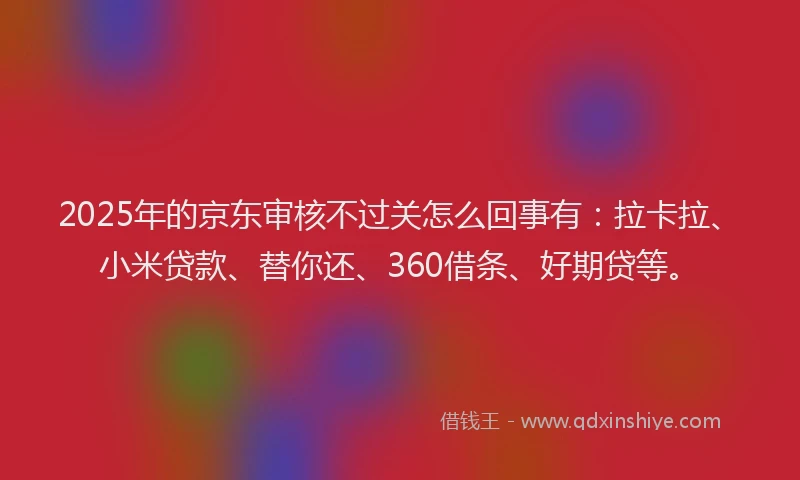 2025年的京东审核不过关怎么回事有：拉卡拉、小米贷款、替你还、360借条、好期贷等。