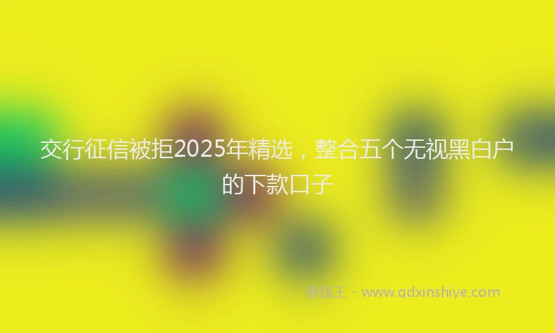 交行征信被拒2025年精选，整合五个无视黑白户的下款口子