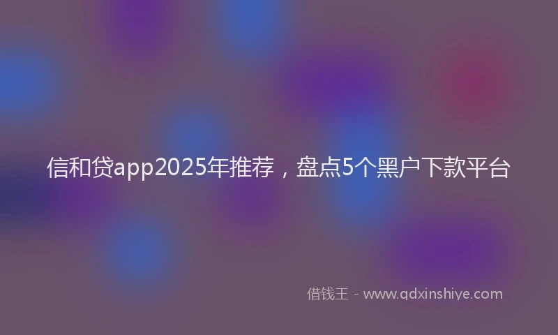 信和贷app2025年推荐，盘点5个黑户下款平台