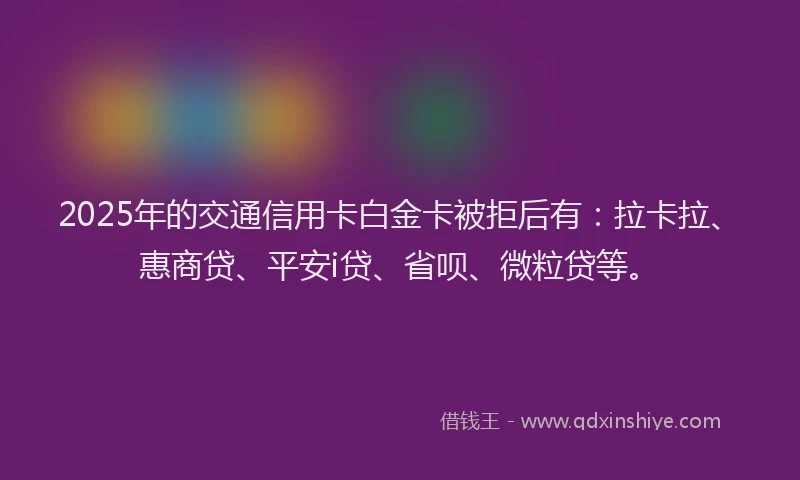 2025年的交通信用卡白金卡被拒后有：拉卡拉、惠商贷、平安i贷、省呗、微粒贷等。